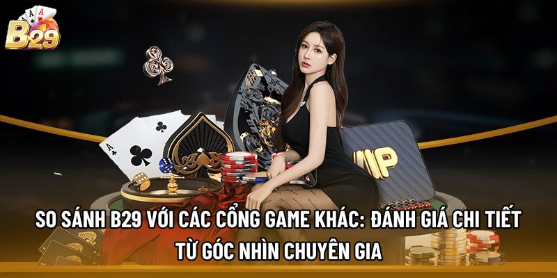 So sánh B29 với các cổng game khác: Đánh giá chi tiết từ góc nhìn chuyên gia